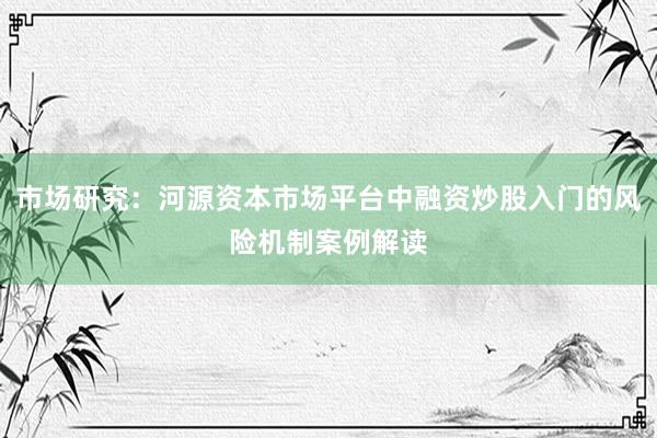市场研究：河源资本市场平台中融资炒股入门的风险机制案例解读