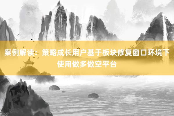 案例解读：策略成长用户基于板块修复窗口环境下使用做多做空平台