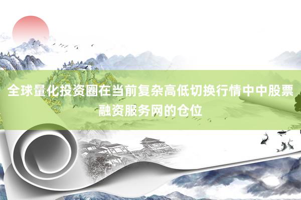 全球量化投资圈在当前复杂高低切换行情中中股票融资服务网的仓位