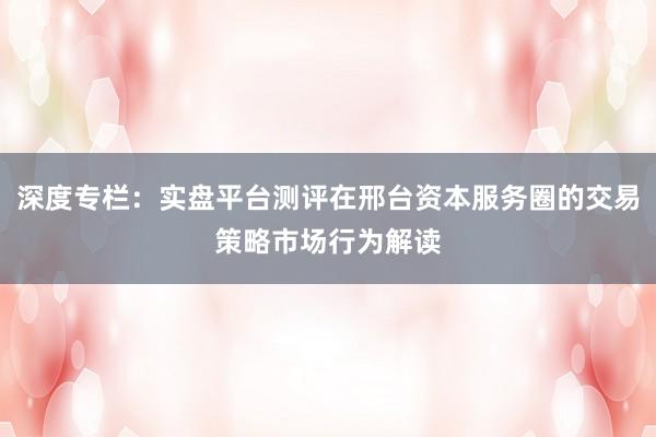 深度专栏：实盘平台测评在邢台资本服务圈的交易策略市场行为解读
