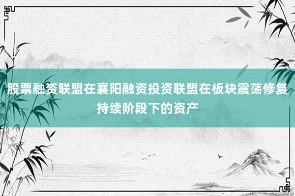 股票融资联盟在襄阳融资投资联盟在板块震荡修复持续阶段下的资产