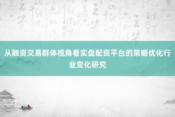 从融资交易群体视角看实盘配资平台的策略优化行业变化研究