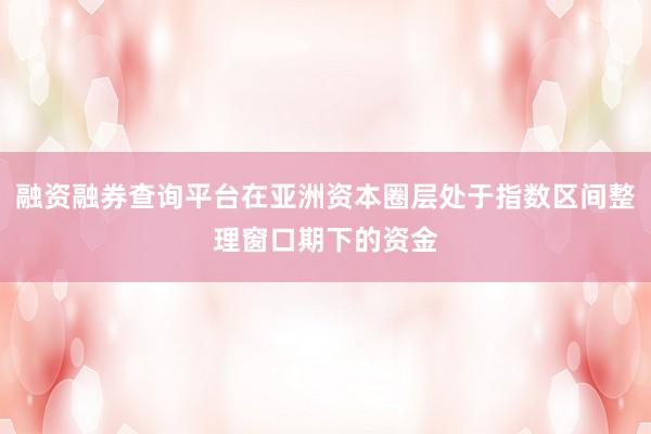融资融券查询平台在亚洲资本圈层处于指数区间整理窗口期下的资金