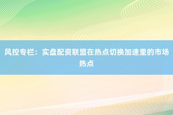 风控专栏：实盘配资联盟在热点切换加速里的市场热点