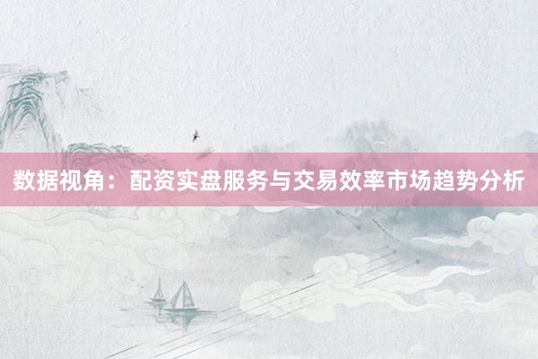 数据视角：配资实盘服务与交易效率市场趋势分析