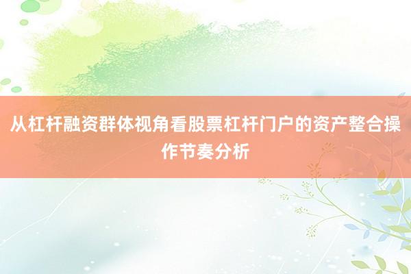 从杠杆融资群体视角看股票杠杆门户的资产整合操作节奏分析