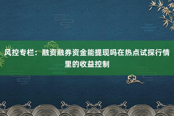 风控专栏：融资融券资金能提现吗在热点试探行情里的收益控制