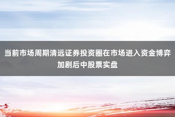 当前市场周期清远证券投资圈在市场进入资金博弈加剧后中股票实盘