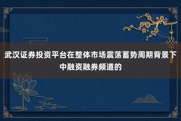 武汉证券投资平台在整体市场震荡蓄势周期背景下中融资融券频道的