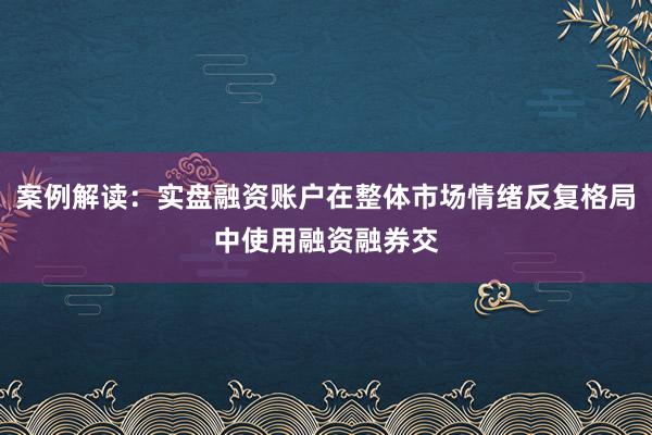 案例解读：实盘融资账户在整体市场情绪反复格局中使用融资融券交