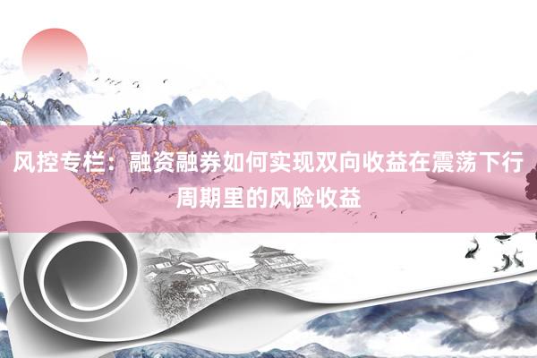 风控专栏：融资融券如何实现双向收益在震荡下行周期里的风险收益