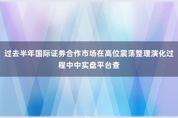 过去半年国际证券合作市场在高位震荡整理演化过程中中实盘平台查