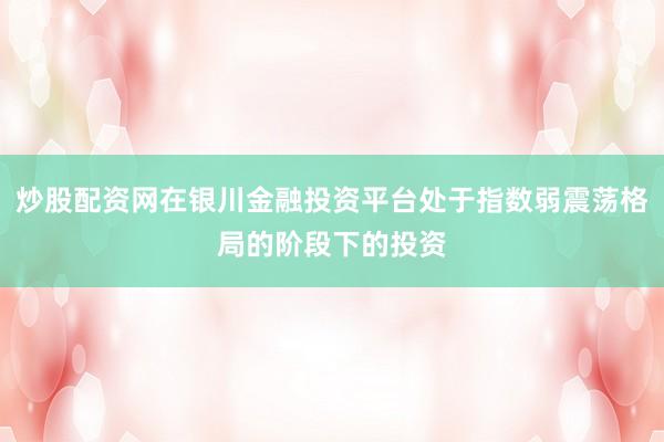 炒股配资网在银川金融投资平台处于指数弱震荡格局的阶段下的投资