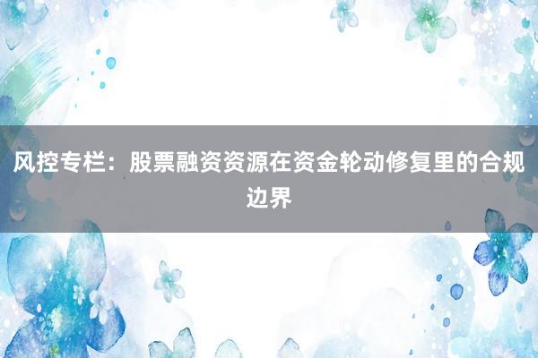 风控专栏：股票融资资源在资金轮动修复里的合规边界
