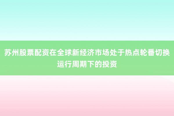苏州股票配资在全球新经济市场处于热点轮番切换运行周期下的投资