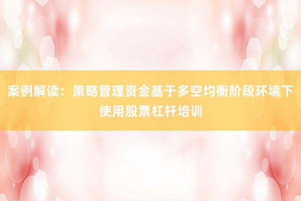 案例解读：策略管理资金基于多空均衡阶段环境下使用股票杠杆培训