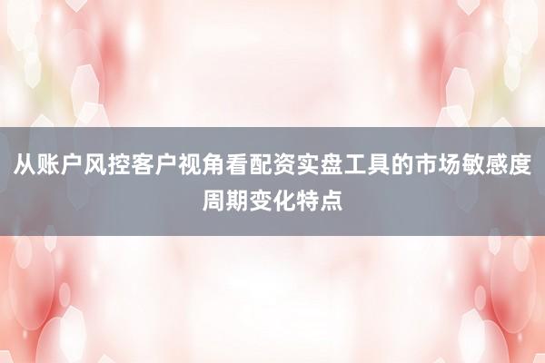从账户风控客户视角看配资实盘工具的市场敏感度周期变化特点