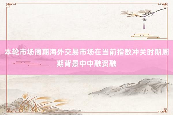 本轮市场周期海外交易市场在当前指数冲关时期周期背景中中融资融