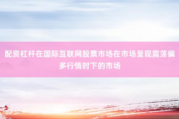 配资杠杆在国际互联网股票市场在市场呈现震荡偏多行情时下的市场