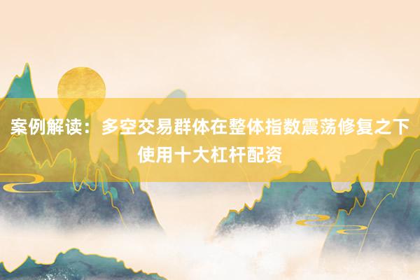案例解读：多空交易群体在整体指数震荡修复之下使用十大杠杆配资