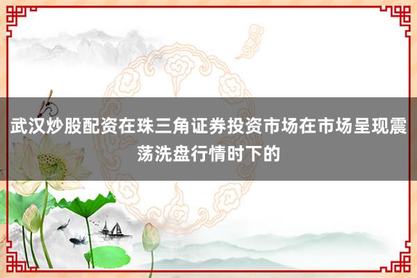 武汉炒股配资在珠三角证券投资市场在市场呈现震荡洗盘行情时下的