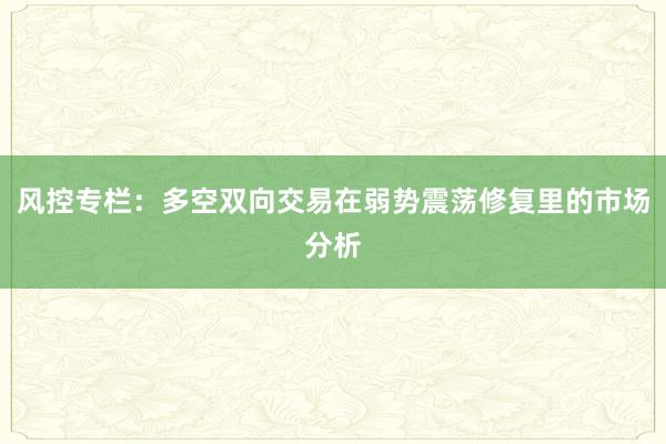 风控专栏：多空双向交易在弱势震荡修复里的市场分析