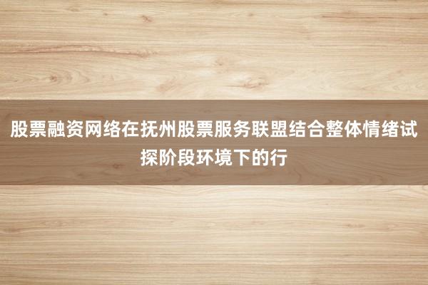 股票融资网络在抚州股票服务联盟结合整体情绪试探阶段环境下的行
