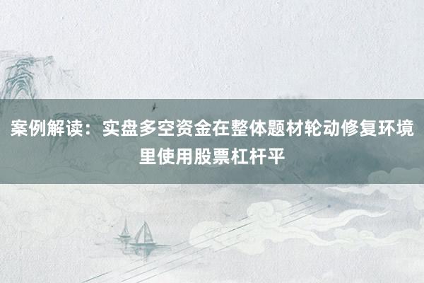 案例解读：实盘多空资金在整体题材轮动修复环境里使用股票杠杆平