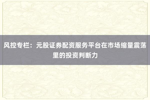 风控专栏：元股证券配资服务平台在市场缩量震荡里的投资判断力