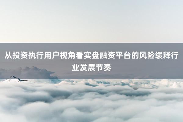 从投资执行用户视角看实盘融资平台的风险缓释行业发展节奏