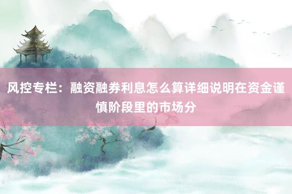 风控专栏：融资融券利息怎么算详细说明在资金谨慎阶段里的市场分