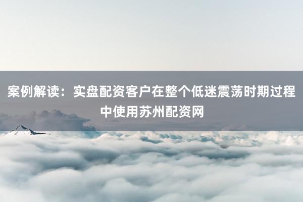 案例解读:实盘配资客户在整个低迷震荡时期过程中使用苏州配资网