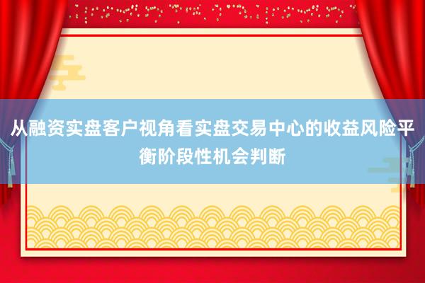 从融资实盘客户视角看实盘交易中心的收益风险平衡阶段性机会判断