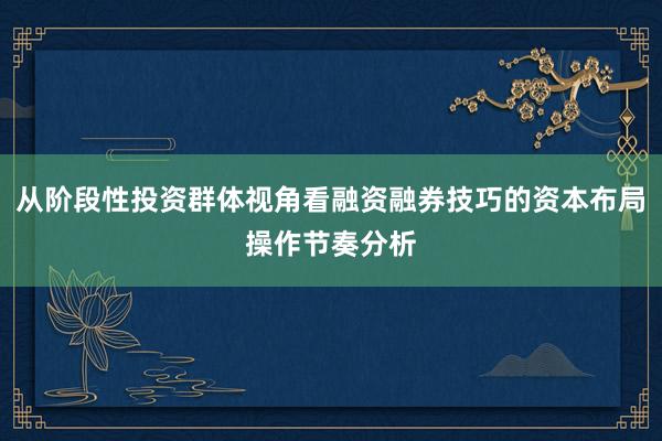 从阶段性投资群体视角看融资融券技巧的资本布局操作节奏分析