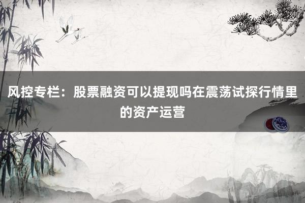 风控专栏：股票融资可以提现吗在震荡试探行情里的资产运营