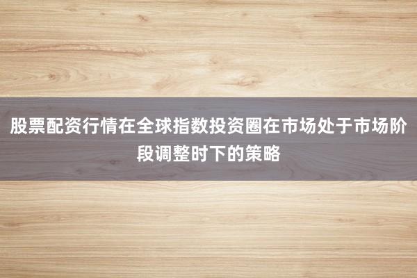 股票配资行情在全球指数投资圈在市场处于市场阶段调整时下的策略