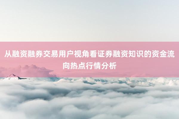 从融资融券交易用户视角看证券融资知识的资金流向热点行情分析