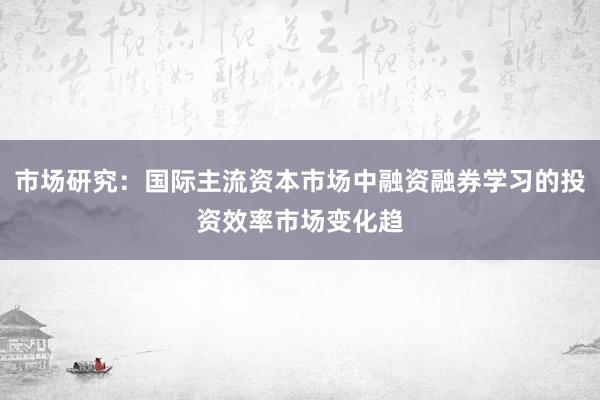 市场研究：国际主流资本市场中融资融券学习的投资效率市场变化趋