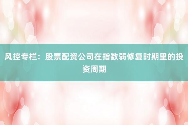 风控专栏：股票配资公司在指数弱修复时期里的投资周期