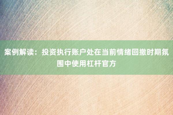 案例解读：投资执行账户处在当前情绪回撤时期氛围中使用杠杆官方
