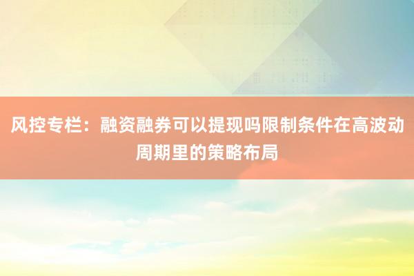 风控专栏：融资融券可以提现吗限制条件在高波动周期里的策略布局