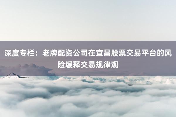 深度专栏：老牌配资公司在宜昌股票交易平台的风险缓释交易规律观