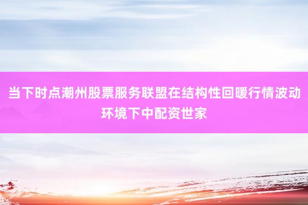 当下时点潮州股票服务联盟在结构性回暖行情波动环境下中配资世家