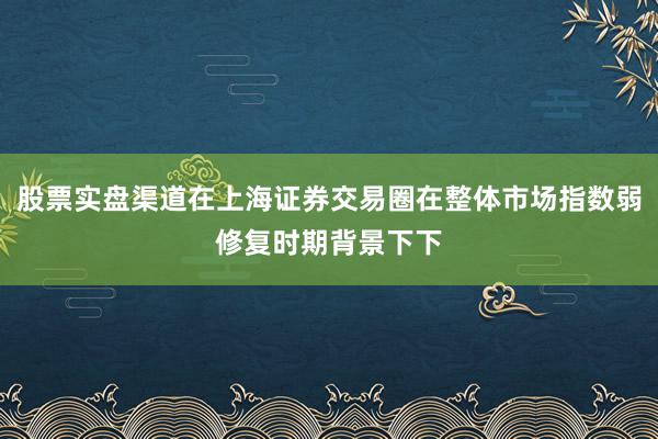 股票实盘渠道在上海证券交易圈在整体市场指数弱修复时期背景下下