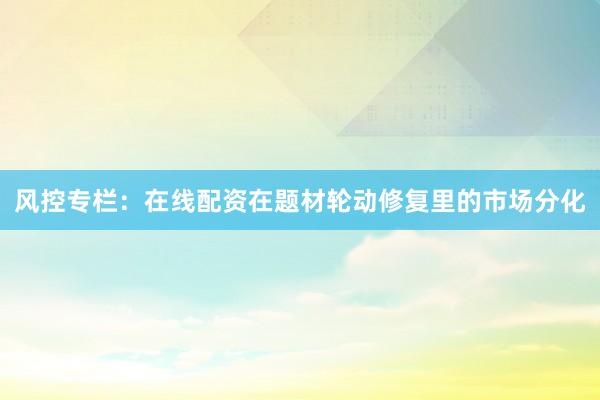 风控专栏:在线配资在题材轮动修复里的市场分化