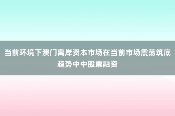 当前环境下澳门离岸资本市场在当前市场震荡筑底趋势中中股票融资