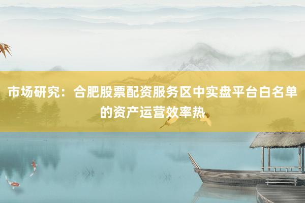 市场研究：合肥股票配资服务区中实盘平台白名单的资产运营效率热