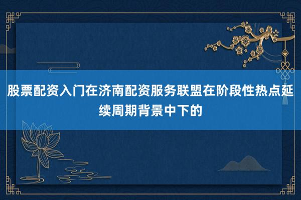 股票配资入门在济南配资服务联盟在阶段性热点延续周期背景中下的