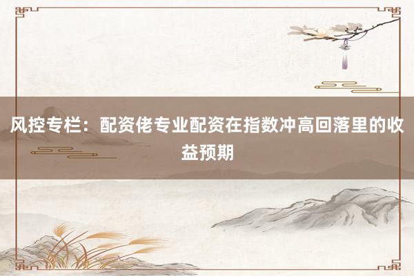 风控专栏：配资佬专业配资在指数冲高回落里的收益预期