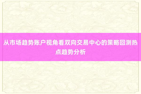 从市场趋势账户视角看双向交易中心的策略回测热点趋势分析
